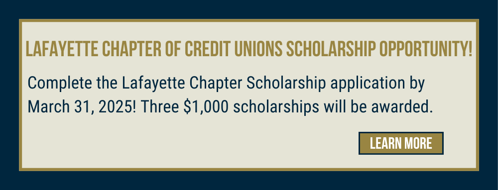 Lafayette Chapter of Credit Unions Scholarship Opportunity! Complete the Lafayette Chapter Scholarship application by March, 31, 2025! Three $1,000 scholarships will be awarded. Learn more! 